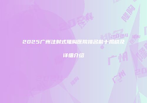 2025广州注射式隆胸医院排名前十揭晓及详细介绍