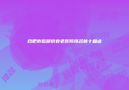 合肥市脸部抗衰老医院排名前十盘点