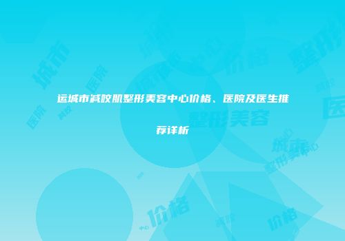 运城市减咬肌整形美容中心价格、医院及医生推荐详析