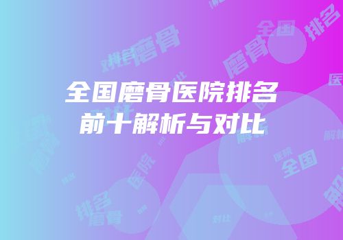 全国磨骨医院排名前十解析与对比