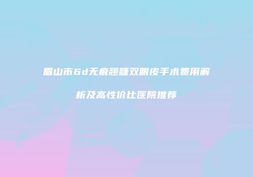 眉山市6d无痕翘睫双眼皮手术费用解析及高性价比医院推荐