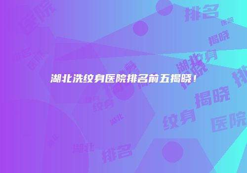 湖北洗纹身医院排名前五揭晓！
