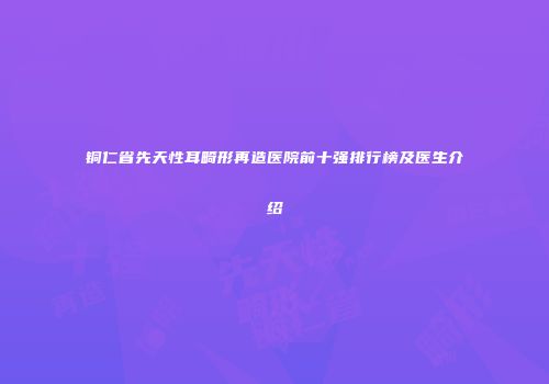 铜仁省先天性耳畸形再造医院前十强排行榜及医生介绍
