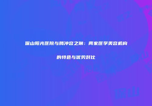保山阳光医院与腾冲容之琳：两家医学美容机构的特色与优势对比