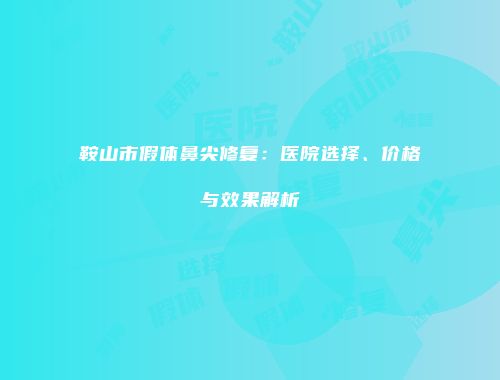 鞍山市假体鼻尖修复：医院选择、价格与效果解析