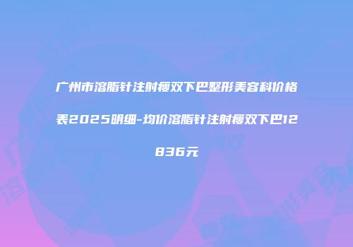 广州市溶脂针注射瘦双下巴整形美容科价格表2025明细-均价溶脂针注射瘦双下巴12836元