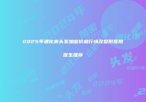 2025年通化市头发加密价格行情及整形医院医生推荐