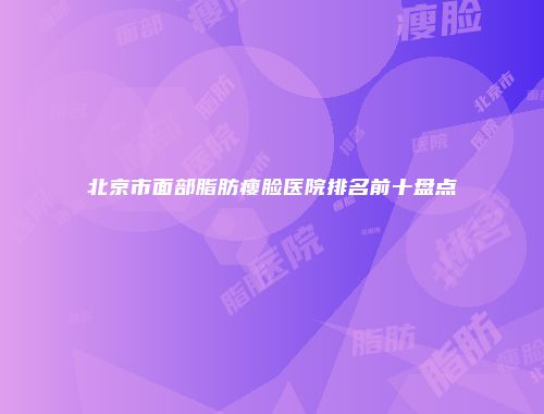 北京市面部脂肪瘦脸医院排名前十盘点
