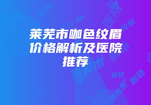 莱芜市咖色纹眉价格解析及医院推荐