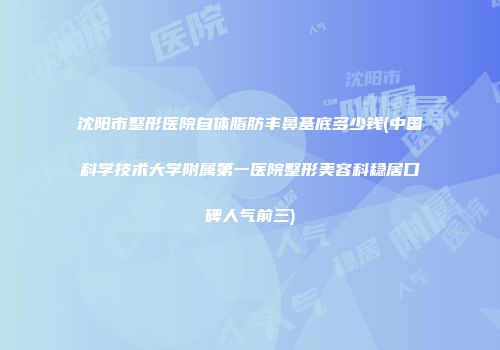 沈阳市整形医院自体脂肪丰鼻基底多少钱(中国科学技术大学附属第一医院整形美容科稳居口碑人气前三)