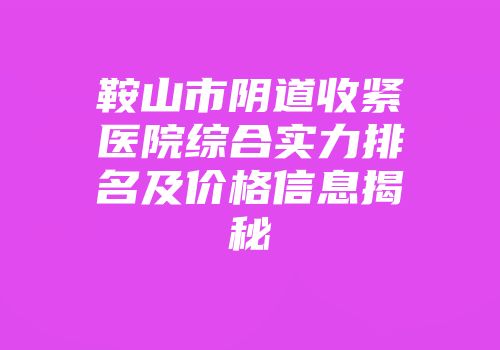 鞍山市阴道收紧医院综合实力排名及价格信息揭秘