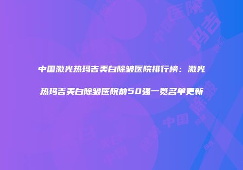 中国激光热玛吉美白除皱医院排行榜：激光热玛吉美白除皱医院前50强一览名单更新