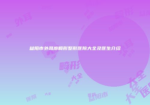 益阳市外耳廓畸形整形医院大全及医生介绍