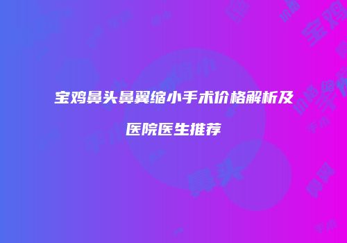 宝鸡鼻头鼻翼缩小手术价格解析及医院医生推荐