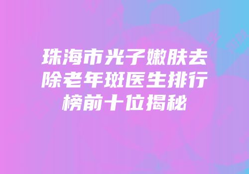 珠海市光子嫩肤去除老年斑医生排行榜前十位揭秘