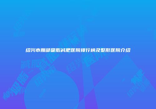 绍兴市腹部吸脂减肥医院排行榜及整形医院介绍