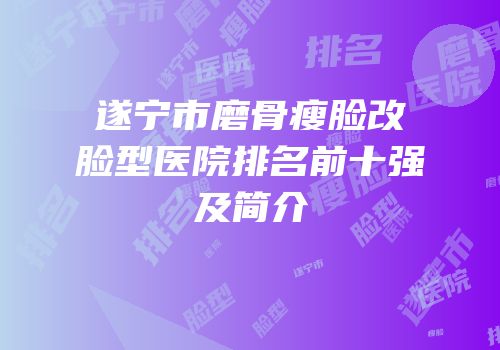 遂宁市磨骨瘦脸改脸型医院排名前十强及简介