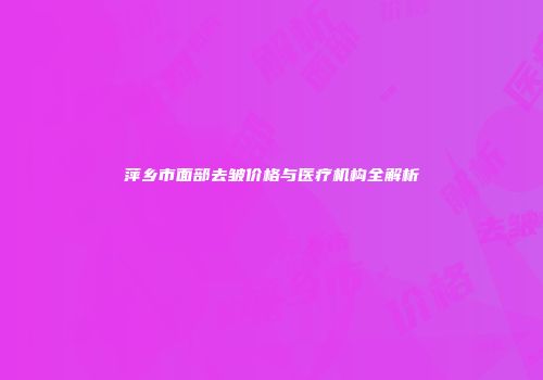 萍乡市面部去皱价格与医疗机构全解析