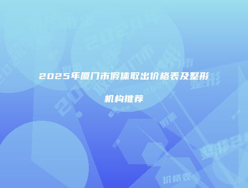 2025年厦门市假体取出价格表及整形机构推荐