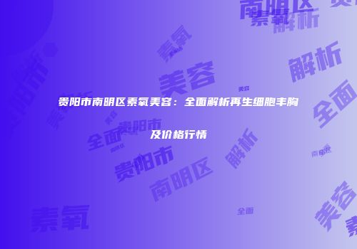 贵阳市南明区素氧美容：全面解析再生细胞丰胸及价格行情