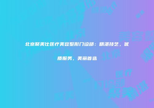 北京聚美仕医疗美容整形门诊部：精湛技艺，优质服务，美丽首选