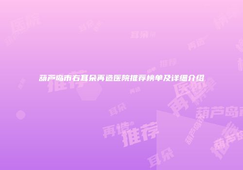 葫芦岛市右耳朵再造医院推荐榜单及详细介绍