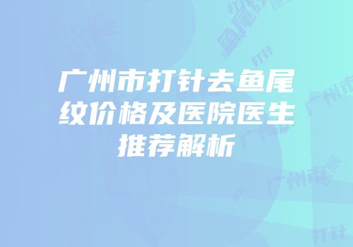 广州市打针去鱼尾纹价格及医院医生推荐解析