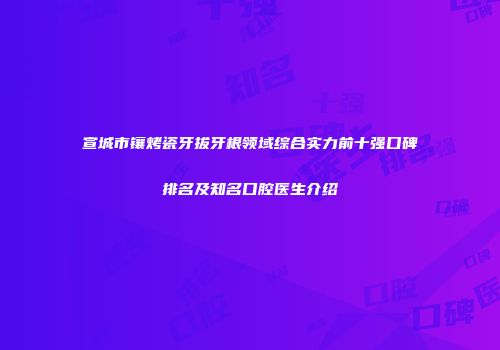 宣城市镶烤瓷牙拔牙根领域综合实力前十强口碑排名及知名口腔医生介绍