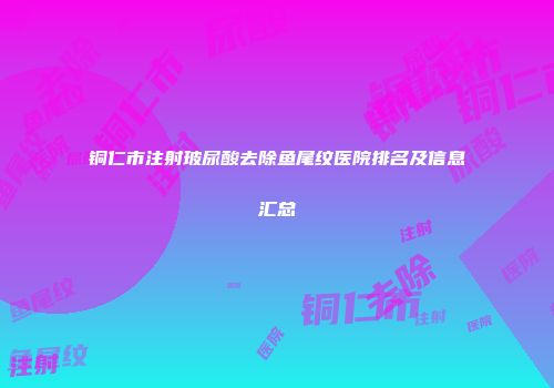 铜仁市注射玻尿酸去除鱼尾纹医院排名及信息汇总