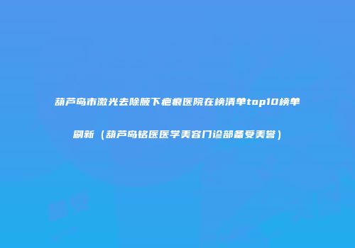 葫芦岛市激光去除腋下疤痕医院在榜清单top10榜单刷新（葫芦岛铭医医学美容门诊部备受美誉）