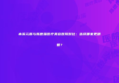 本溪元辰与陈世瑞医疗美容医院对比：选择哪家更明智？