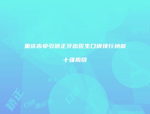 重庆市牵引矫正牙齿医生口碑排行榜前十强揭晓
