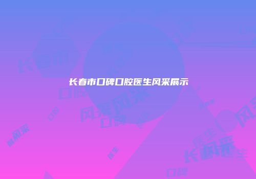 长春市口碑口腔医生风采展示