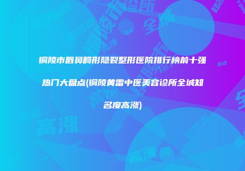 铜陵市唇鼻畸形隐裂整形医院排行榜前十强热门大盘点(铜陵黄雷中医美容诊所全城知名度高涨)