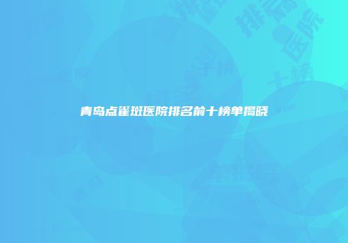 青岛点雀斑医院排名前十榜单揭晓