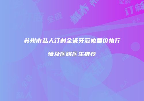 苏州市私人订制全瓷牙冠修复价格行情及医院医生推荐
