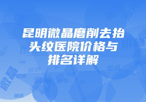 昆明微晶磨削去抬头纹医院价格与排名详解