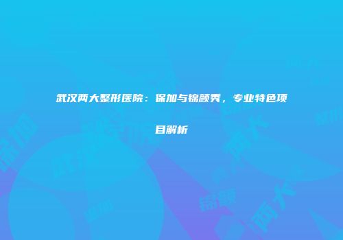 武汉两大整形医院：保加与锦颜秀，专业特色项目解析