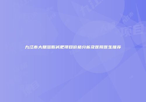 九江市大腿溶脂减肥项目价格分析及医院医生推荐