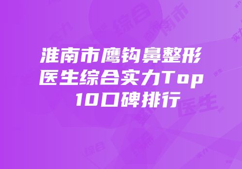 淮南市鹰钩鼻整形医生综合实力Top 10口碑排行