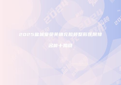 2025盐城爱贝芙填充脸颊整形医院排名前十揭晓