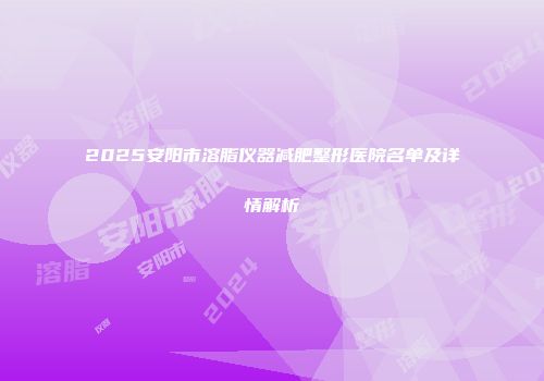 2025安阳市溶脂仪器减肥整形医院名单及详情解析