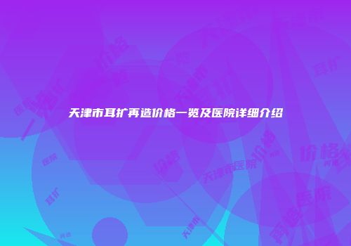 天津市耳扩再造价格一览及医院详细介绍