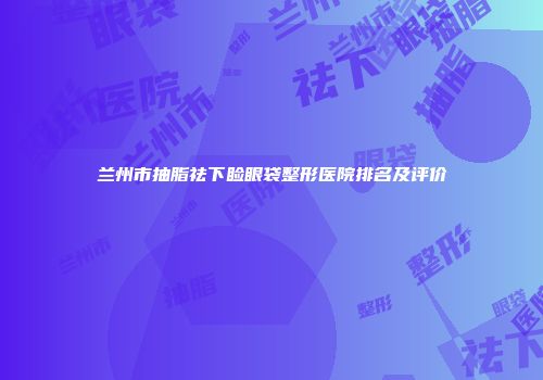兰州市抽脂祛下睑眼袋整形医院排名及评价