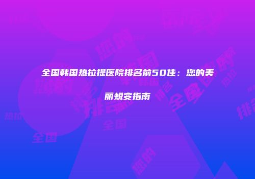 全国韩国热拉提医院排名前50佳：您的美丽蜕变指南