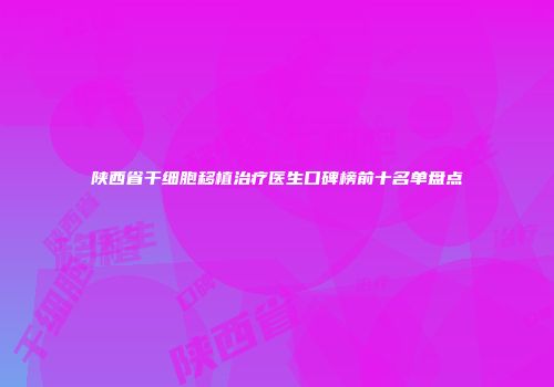 陕西省干细胞移植治疗医生口碑榜前十名单盘点