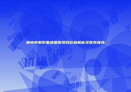 郴州市整形面部吸脂项目价格解析及医院推荐