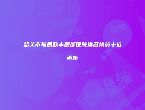 韶关市玻尿酸丰颞部医院排名榜前十位解析