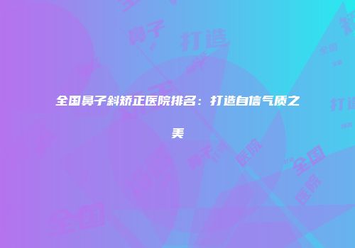 全国鼻子斜矫正医院排名：打造自信气质之美