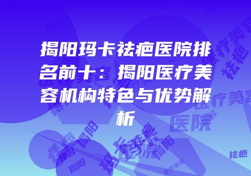 揭阳玛卡祛疤医院排名前十：揭阳医疗美容机构特色与优势解析